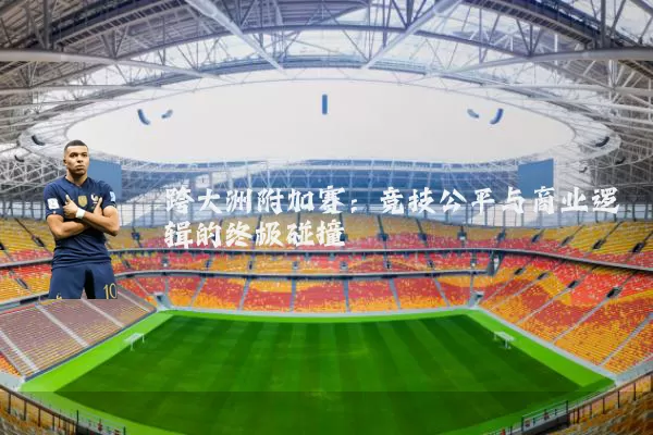 跨大洲附加赛：竞技公平与商业逻辑的终极碰撞