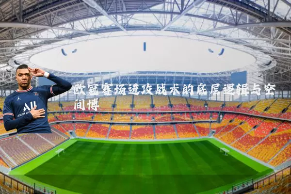 欧冠赛场进攻战术的底层逻辑与空间博弈
